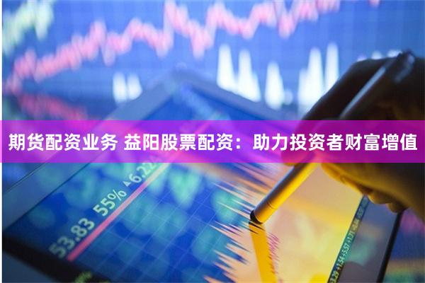 期货配资业务 益阳股票配资:助力投资者财富增值