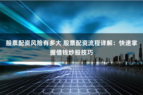 股票配资风险有多大 股票配资流程详解:快速掌握借钱炒股技巧