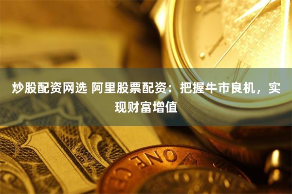 炒股配资网选 阿里股票配资:把握牛市良机,实现财富增值
