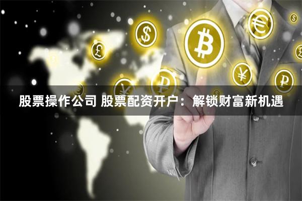 股票操作公司 股票配资开户：解锁财富新机遇