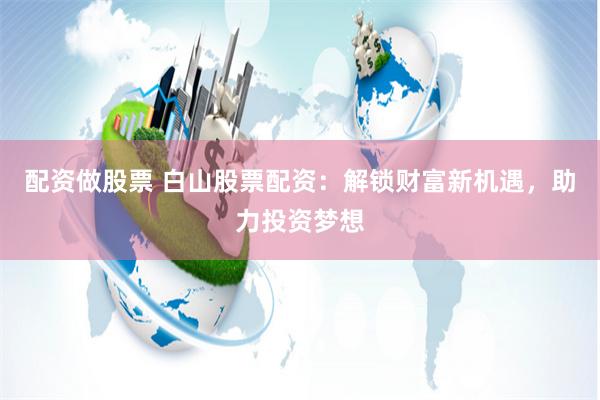 配资做股票 白山股票配资：解锁财富新机遇，助力投资梦想