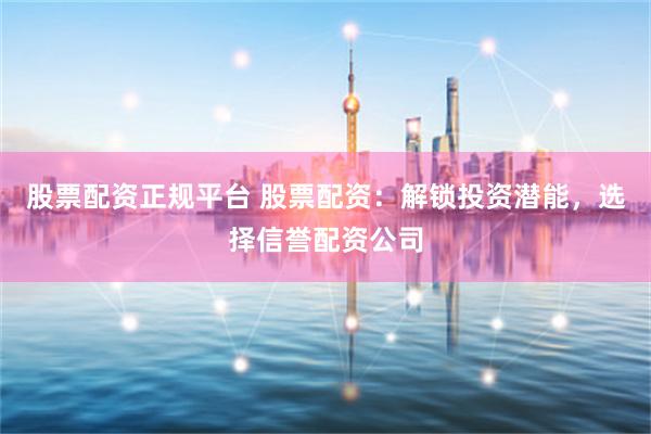 股票配资正规平台 股票配资：解锁投资潜能，选择信誉配资公司