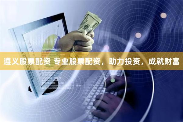 遵义股票配资 专业股票配资，助力投资，成就财富